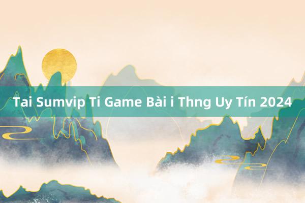 Tai Sumvip Ti Game Bài i Thng Uy Tín 2024