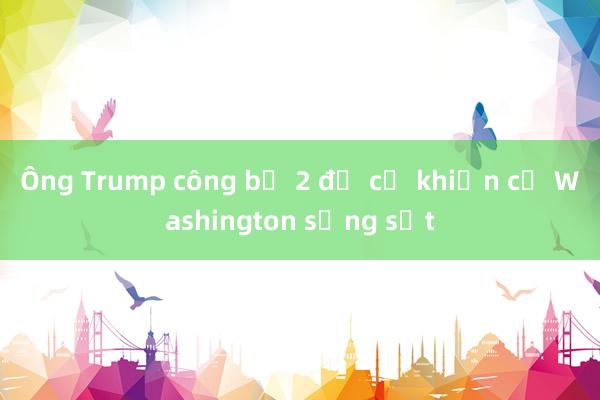 Ông Trump công bố 2 đề cử khiến cả Washington sửng sốt