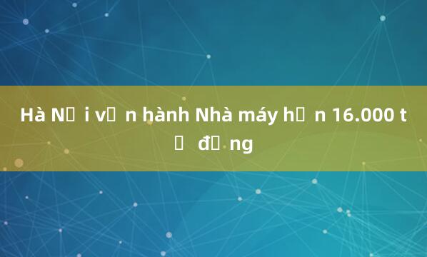 Hà Nội vận hành Nhà máy hơn 16.000 tỷ đồng