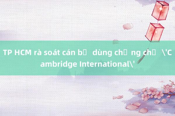 TP HCM rà soát cán bộ dùng chứng chỉ 'Cambridge International'