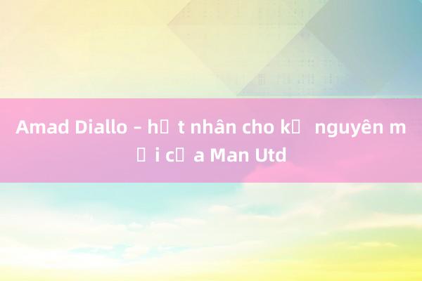 Amad Diallo – hạt nhân cho kỷ nguyên mới của Man Utd