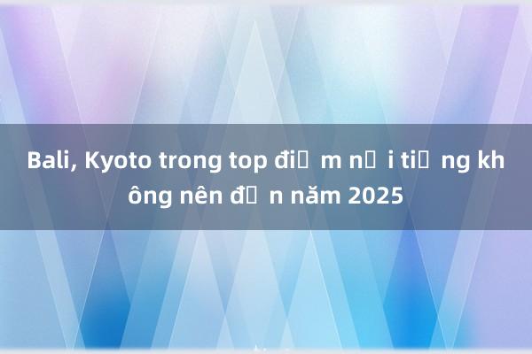 Bali， Kyoto trong top điểm nổi tiếng không nên đến năm 2025