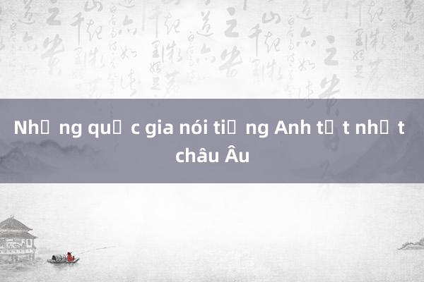 Những quốc gia nói tiếng Anh tốt nhất châu Âu