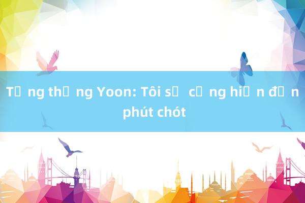 Tổng thống Yoon: Tôi sẽ cống hiến đến phút chót