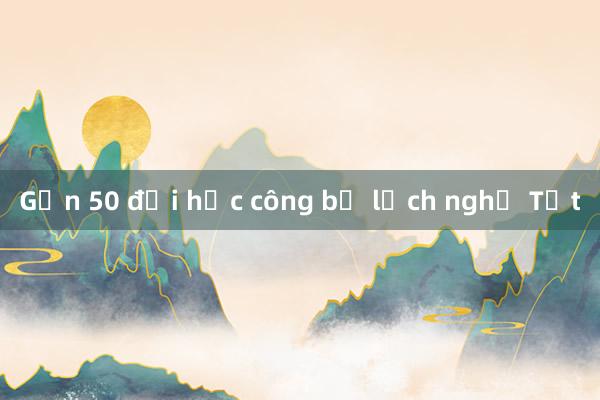 Gần 50 đại học công bố lịch nghỉ Tết