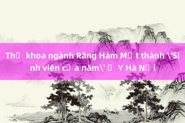 Thủ khoa ngành Răng Hàm Mặt thành 'Sinh viên của năm' ở Y Hà Nội