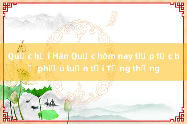 Quốc hội Hàn Quốc hôm nay tiếp tục bỏ phiếu luận tội Tổng thống