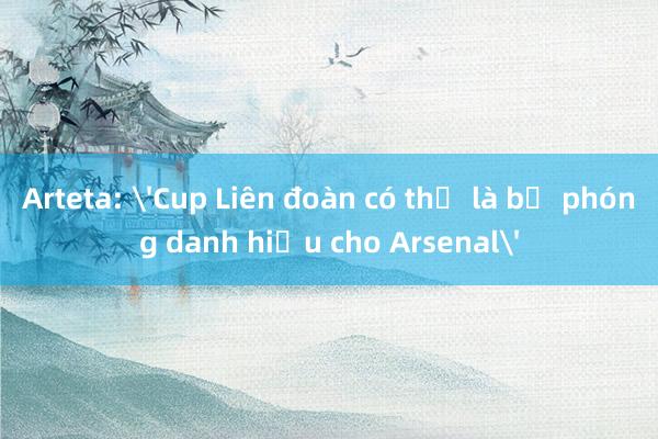 Arteta: 'Cup Liên đoàn có thể là bệ phóng danh hiệu cho Arsenal'