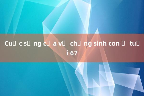 Cuộc sống của vợ chồng sinh con ở tuổi 67