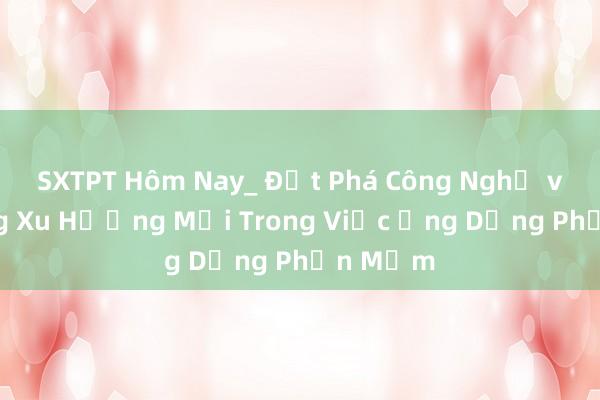 SXTPT Hôm Nay_ Đột Phá Công Nghệ và Những Xu Hướng Mới Trong Việc Ứng Dụng Phần Mềm