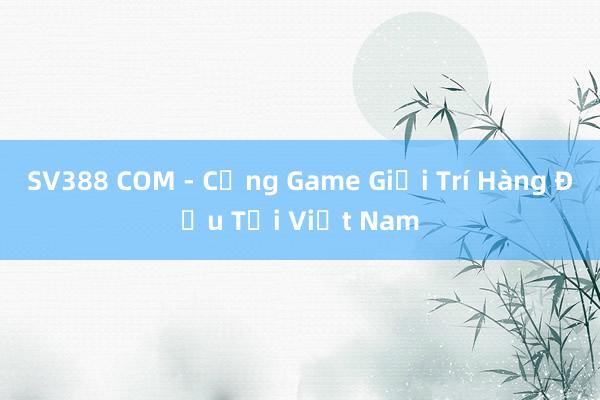 SV388 COM - Cổng Game Giải Trí Hàng Đầu Tại Việt Nam