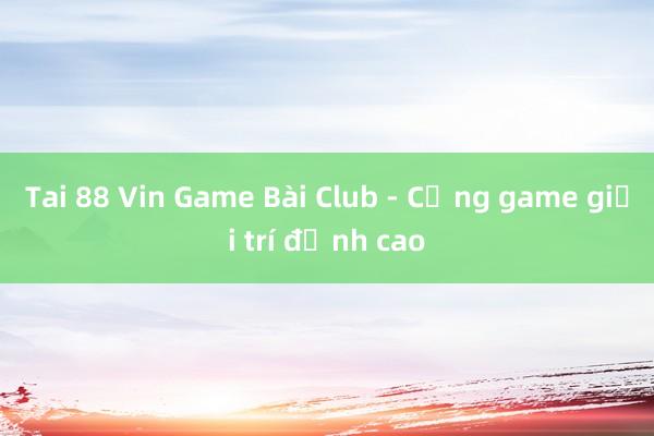 Tai 88 Vin Game Bài Club - Cổng game giải trí đỉnh cao