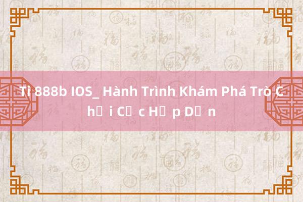 Ti 888b IOS_ Hành Trình Khám Phá Trò Chơi Cực Hấp Dẫn