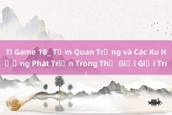 Ti Game 18_ Tầm Quan Trọng và Các Xu Hướng Phát Triển Trong Thế Giới Giải Trí