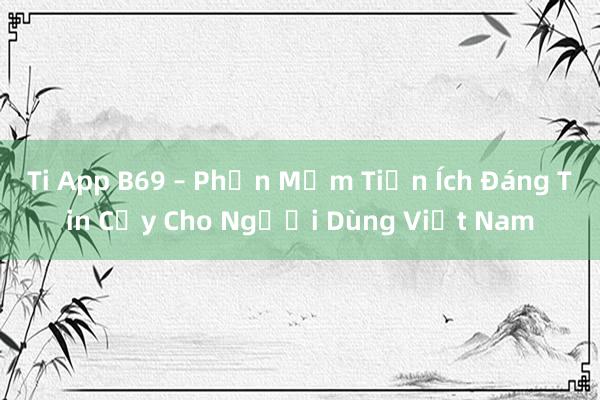 Ti App B69 – Phần Mềm Tiện Ích Đáng Tin Cậy Cho Người Dùng Việt Nam