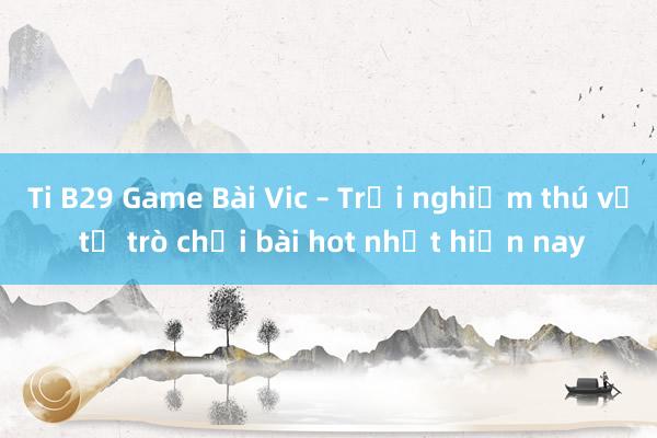 Ti B29 Game Bài Vic – Trải nghiệm thú vị từ trò chơi bài hot nhất hiện nay