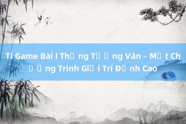 Ti Game Bài I Thống Tướng Vân – Một Chương Trình Giải Trí Đỉnh Cao