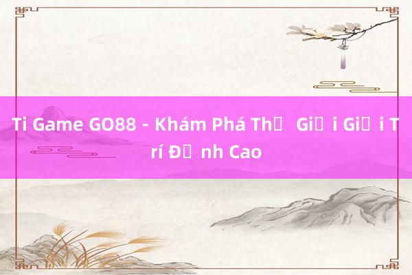 Ti Game GO88 - Khám Phá Thế Giới Giải Trí Đỉnh Cao