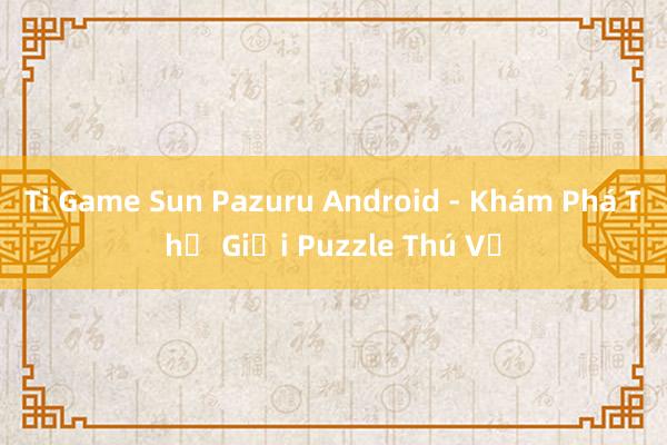 Ti Game Sun Pazuru Android - Khám Phá Thế Giới Puzzle Thú Vị