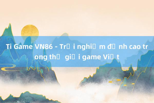 Ti Game VN86 - Trải nghiệm đỉnh cao trong thế giới game Việt