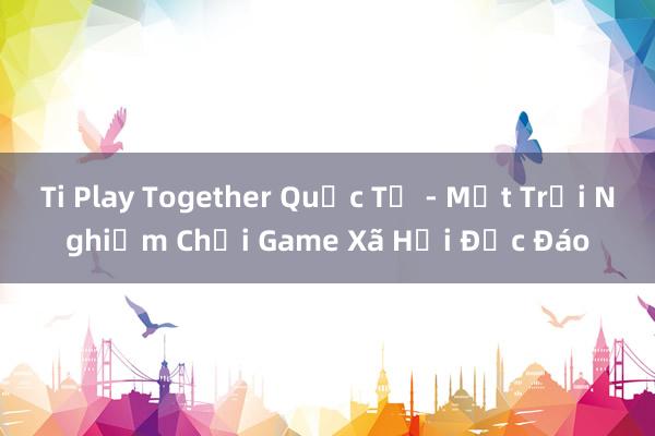 Ti Play Together Quốc Tế - Một Trải Nghiệm Chơi Game Xã Hội Độc Đáo