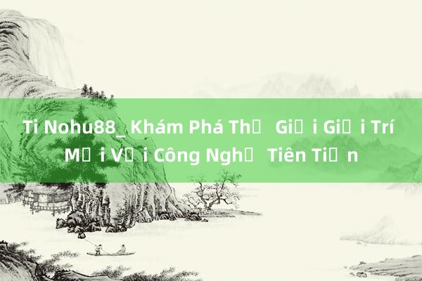 Ti Nohu88_ Khám Phá Thế Giới Giải Trí Mới Với Công Nghệ Tiên Tiến