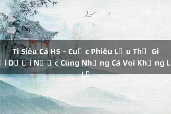 Ti Siêu Cá H5 – Cuộc Phiêu Lưu Thế Giới Dưới Nước Cùng Những Cá Voi Khổng Lồ