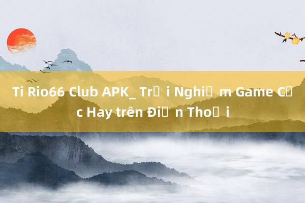 Ti Rio66 Club APK_ Trải Nghiệm Game Cực Hay trên Điện Thoại