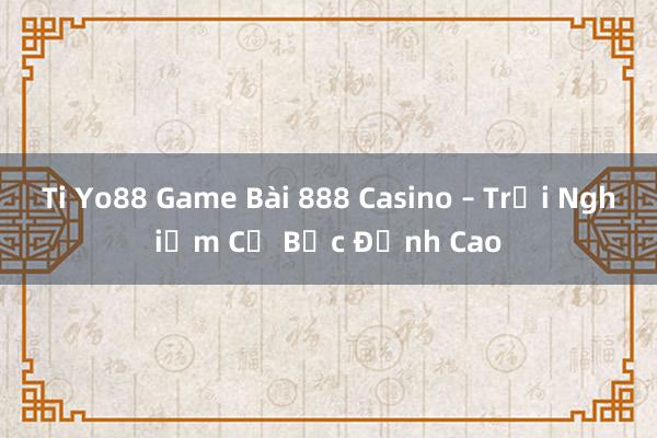 Ti Yo88 Game Bài 888 Casino – Trải Nghiệm Cờ Bạc Đỉnh Cao