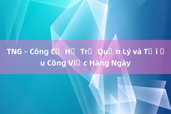 TNG – Công Cụ Hỗ Trợ Quản Lý và Tối Ưu Công Việc Hàng Ngày