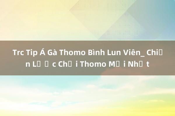 Trc Tip Á Gà Thomo Bình Lun Viên_ Chiến Lược Chơi Thomo Mới Nhất