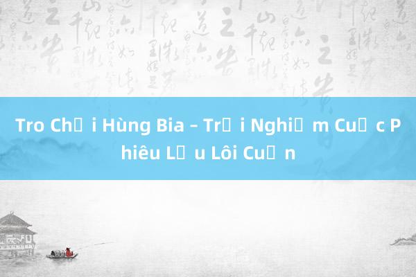 Tro Chơi Hùng Bia – Trải Nghiệm Cuộc Phiêu Lưu Lôi Cuốn