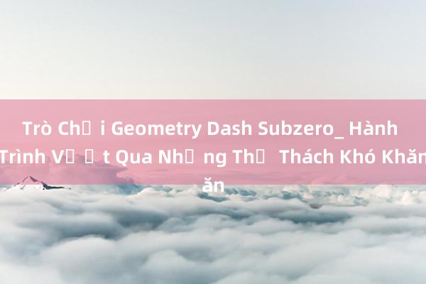 Trò Chơi Geometry Dash Subzero_ Hành Trình Vượt Qua Những Thử Thách Khó Khăn