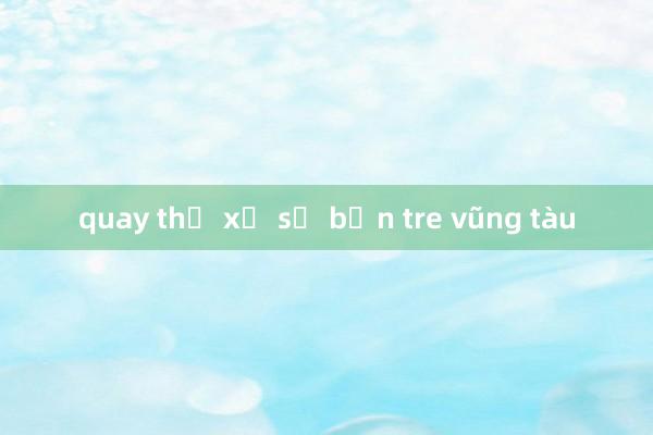 quay thử xổ số bến tre vũng tàu