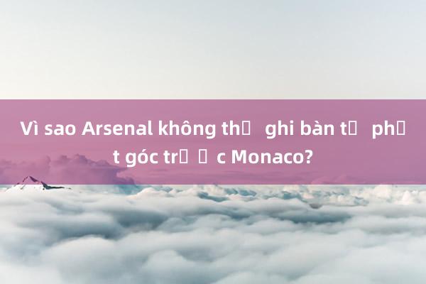 Vì sao Arsenal không thể ghi bàn từ phạt góc trước Monaco?