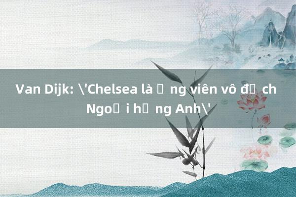 Van Dijk: 'Chelsea là ứng viên vô địch Ngoại hạng Anh'