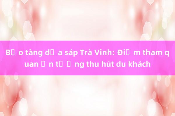 Bảo tàng dừa sáp Trà Vinh: Điểm tham quan ấn tượng thu hút du khách