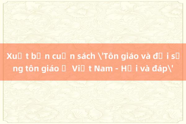 Xuất bản cuốn sách 'Tôn giáo và đời sống tôn giáo ở Việt Nam - Hỏi và đáp'