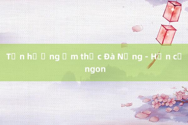 Tận hưởng ẩm thực Đà Nẵng - Hơn cả ngon