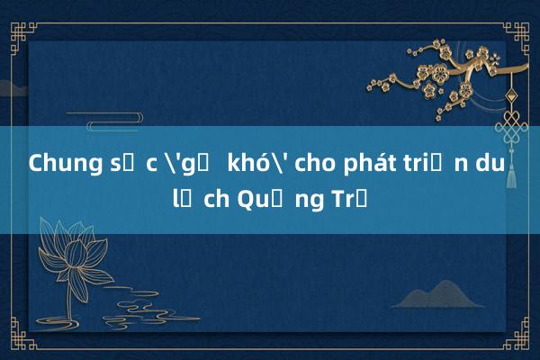 Chung sức 'gỡ khó' cho phát triển du lịch Quảng Trị