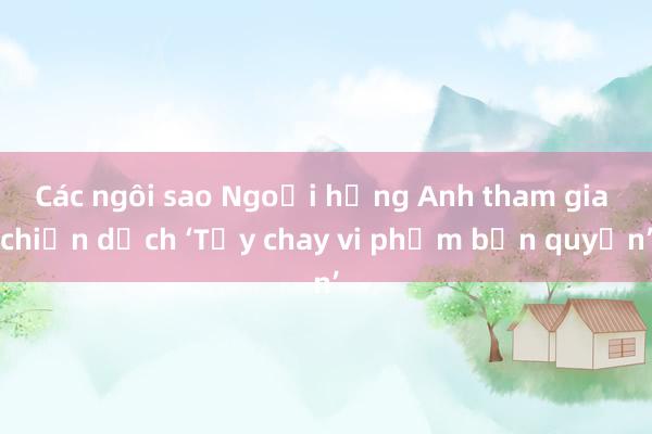 Các ngôi sao Ngoại hạng Anh tham gia chiến dịch ‘Tẩy chay vi phạm bản quyền’