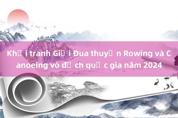 Khởi tranh Giải Đua thuyền Rowing và Canoeing vô địch quốc gia năm 2024