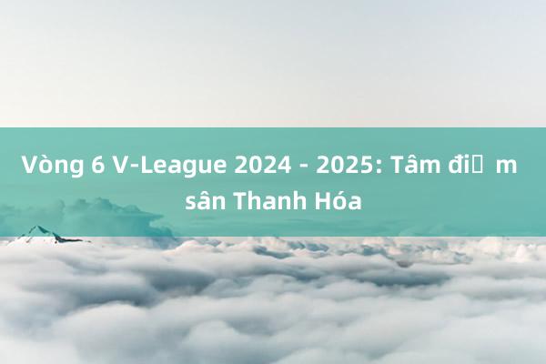 Vòng 6 V-League 2024 - 2025: Tâm điểm sân Thanh Hóa