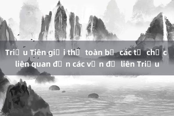 Triều Tiên giải thể toàn bộ các tổ chức liên quan đến các vấn đề liên Triều