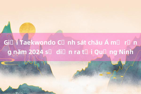 Giải Taekwondo Cảnh sát châu Á mở rộng năm 2024 sẽ diễn ra tại Quảng Ninh