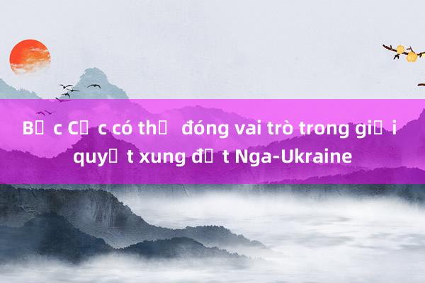 Bắc Cực có thể đóng vai trò trong giải quyết xung đột Nga-Ukraine