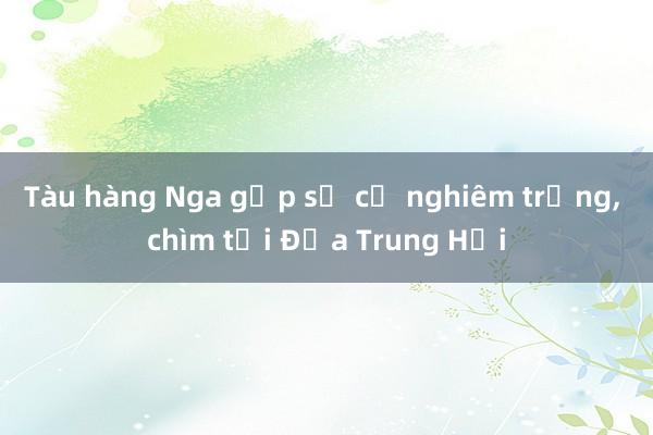 Tàu hàng Nga gặp sự cố nghiêm trọng， chìm tại Địa Trung Hải