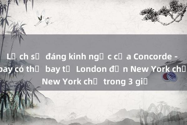 Lịch sử đáng kinh ngạc của Concorde - chiếc máy bay có thể bay từ London đến New York chỉ trong 3 giờ