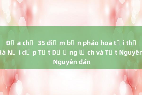 Địa chỉ 35 điểm bắn pháo hoa tại thủ đô Hà Nội dịp Tết Dương lịch và Tết Nguyên đán