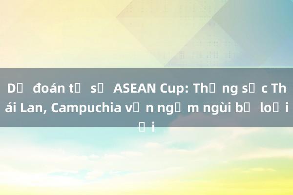 Dự đoán tỉ số ASEAN Cup: Thắng sốc Thái Lan， Campuchia vẫn ngậm ngùi bị loại